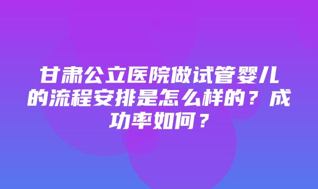 甘肃公立医院做试管婴儿的流程安排是怎么样的？成功率如何？