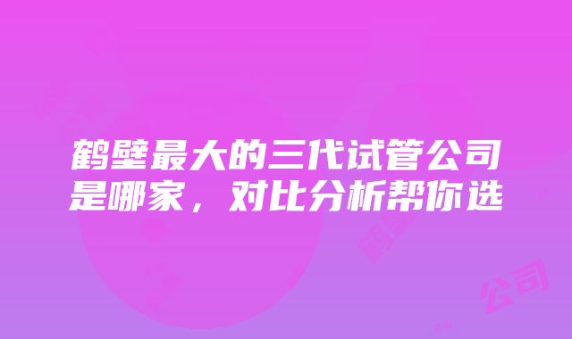 鹤壁最大的三代试管公司是哪家，对比分析帮你选