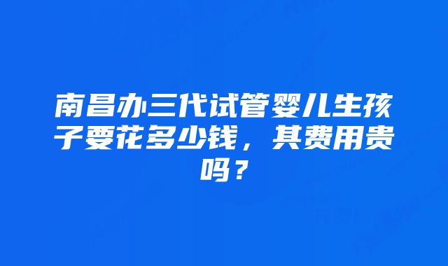 南昌办三代试管婴儿生孩子要花多少钱，其费用贵吗？