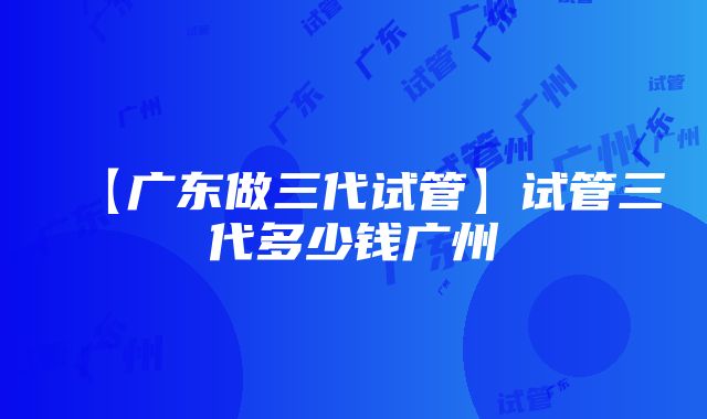 【广东做三代试管】试管三代多少钱广州