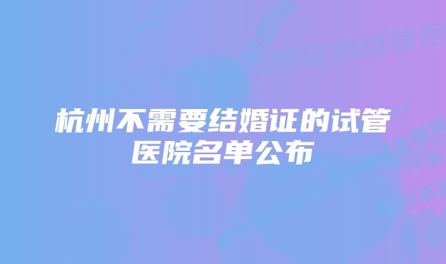 杭州不需要结婚证的试管医院名单公布