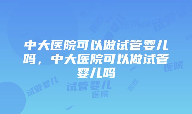 中大医院可以做试管婴儿吗，中大医院可以做试管婴儿吗