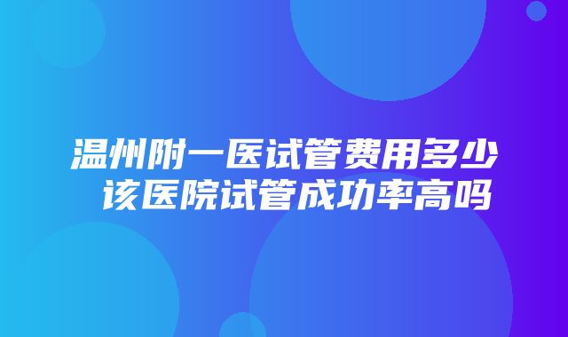 温州附一医试管费用多少 该医院试管成功率高吗