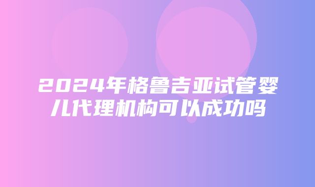 2024年格鲁吉亚试管婴儿代理机构可以成功吗