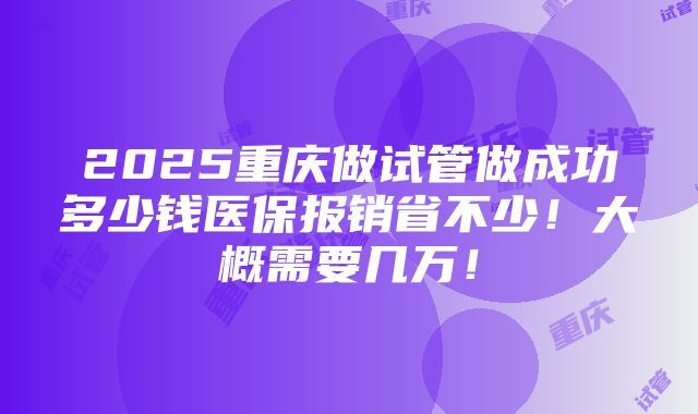 2025重庆做试管做成功多少钱医保报销省不少！大概需要几万！