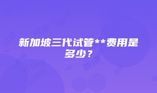 新加坡三代试管**费用是多少？