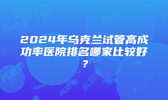 2024年乌克兰试管高成功率医院排名哪家比较好？