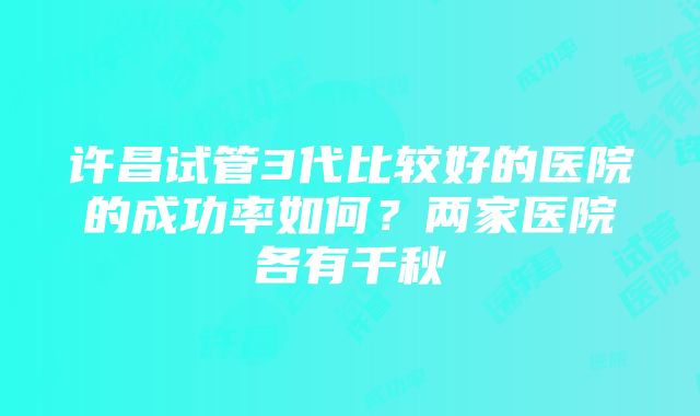 许昌试管3代比较好的医院的成功率如何？两家医院各有千秋