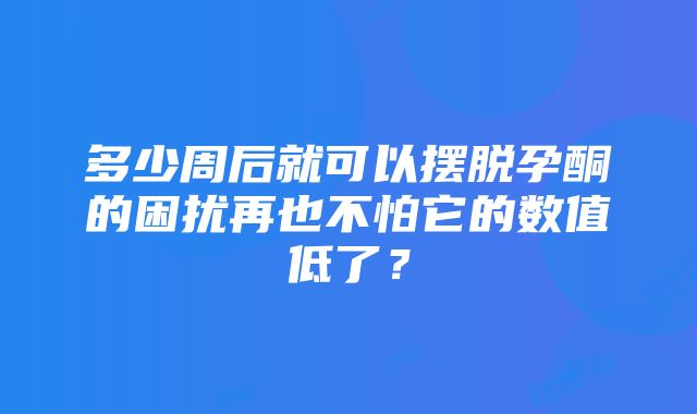 多少周后就可以摆脱孕酮的困扰再也不怕它的数值低了？