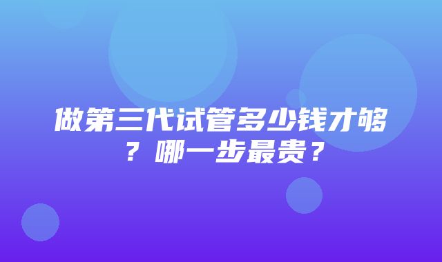 做第三代试管多少钱才够？哪一步最贵？