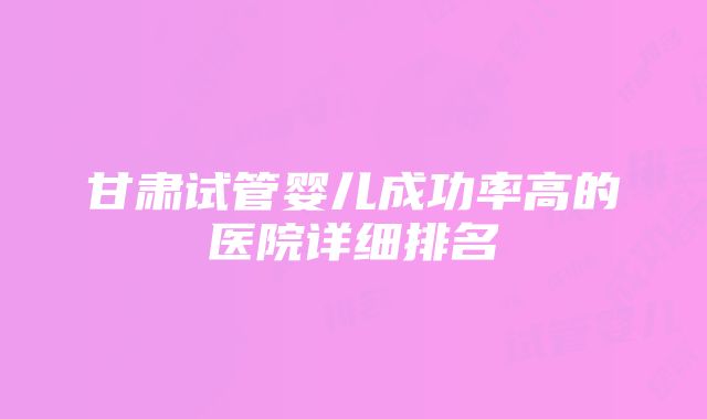 甘肃试管婴儿成功率高的医院详细排名