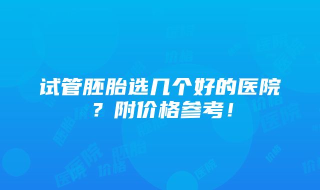 试管胚胎选几个好的医院？附价格参考！