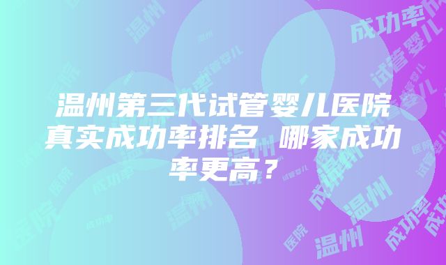 温州第三代试管婴儿医院真实成功率排名 哪家成功率更高？