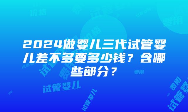 2024做婴儿三代试管婴儿差不多要多少钱？含哪些部分？