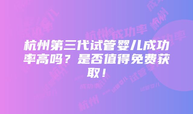 杭州第三代试管婴儿成功率高吗？是否值得免费获取！