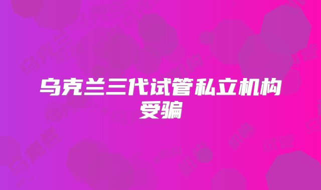 乌克兰三代试管私立机构受骗