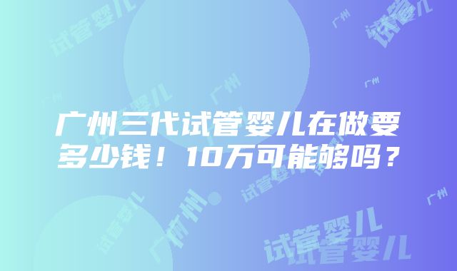 广州三代试管婴儿在做要多少钱！10万可能够吗？