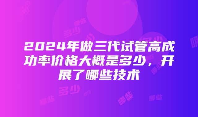 2024年做三代试管高成功率价格大概是多少，开展了哪些技术