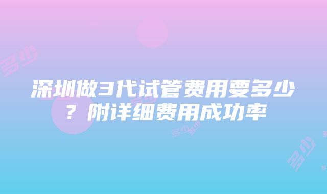 深圳做3代试管费用要多少？附详细费用成功率