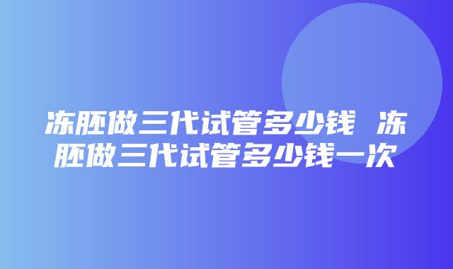 冻胚做三代试管多少钱 冻胚做三代试管多少钱一次