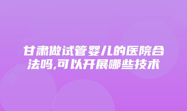 甘肃做试管婴儿的医院合法吗,可以开展哪些技术