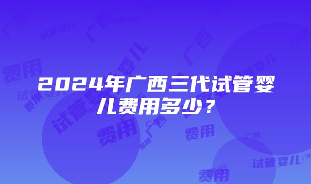 2024年广西三代试管婴儿费用多少？