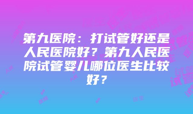 第九医院：打试管好还是人民医院好？第九人民医院试管婴儿哪位医生比较好？