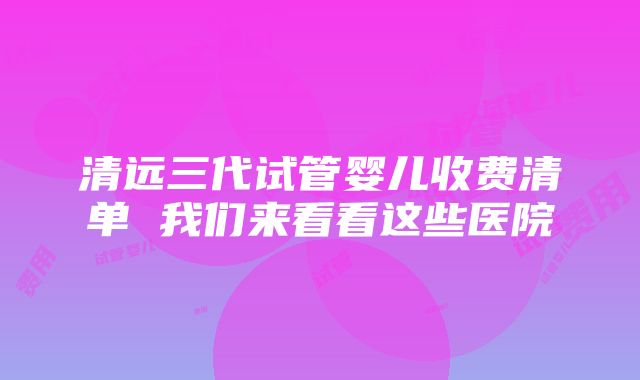 清远三代试管婴儿收费清单 我们来看看这些医院