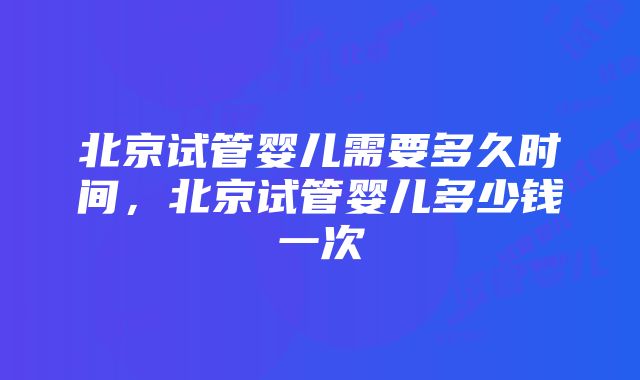 北京试管婴儿需要多久时间，北京试管婴儿多少钱一次