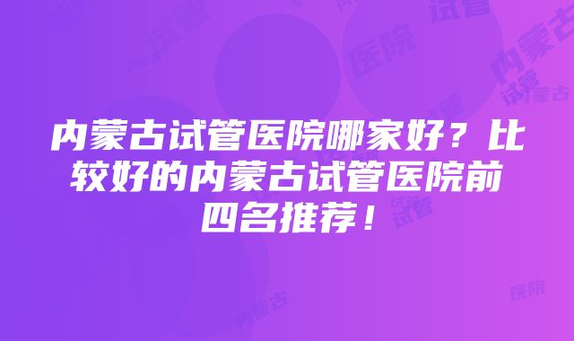 内蒙古试管医院哪家好？比较好的内蒙古试管医院前四名推荐！