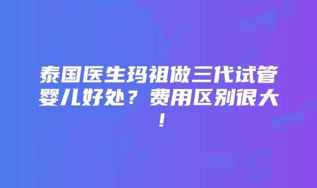 泰国医生玛祖做三代试管婴儿好处？费用区别很大！