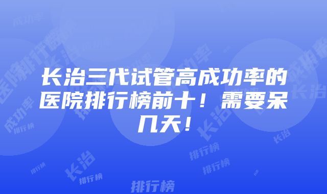 长治三代试管高成功率的医院排行榜前十！需要呆几天！