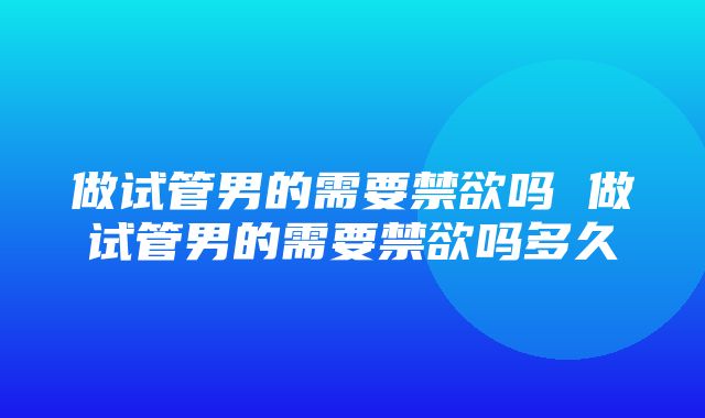 做试管男的需要禁欲吗 做试管男的需要禁欲吗多久