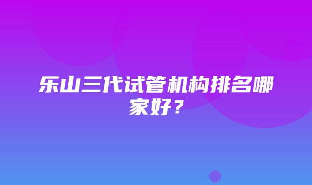 乐山三代试管机构排名哪家好？