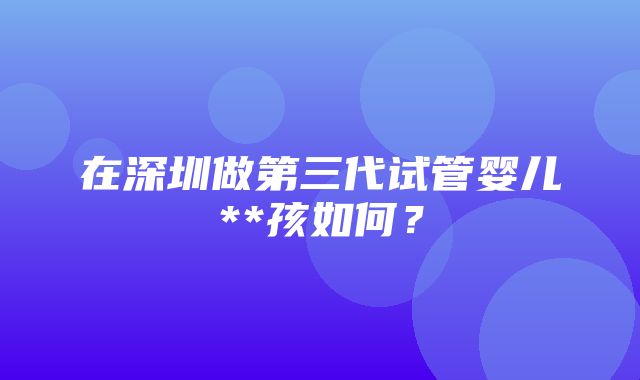 在深圳做第三代试管婴儿**孩如何？