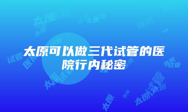 太原可以做三代试管的医院行内秘密