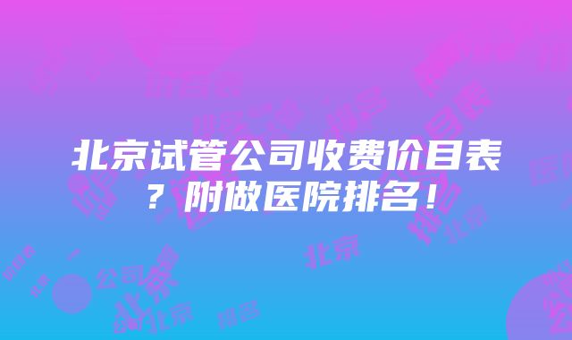 北京试管公司收费价目表？附做医院排名！