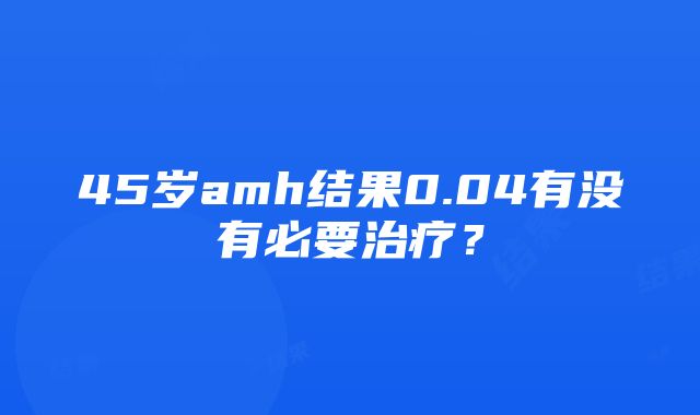 45岁amh结果0.04有没有必要治疗？