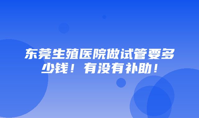 东莞生殖医院做试管要多少钱！有没有补助！