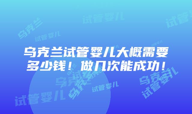 乌克兰试管婴儿大概需要多少钱！做几次能成功！