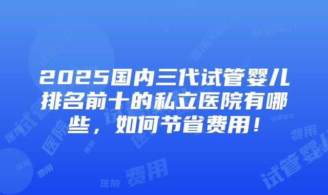 2025国内三代试管婴儿排名前十的私立医院有哪些，如何节省费用！