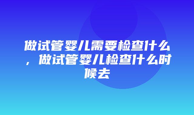 做试管婴儿需要检查什么，做试管婴儿检查什么时候去