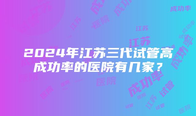 2024年江苏三代试管高成功率的医院有几家？