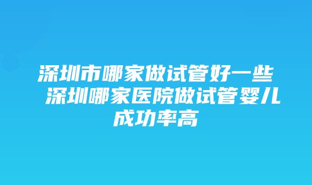 深圳市哪家做试管好一些 深圳哪家医院做试管婴儿成功率高