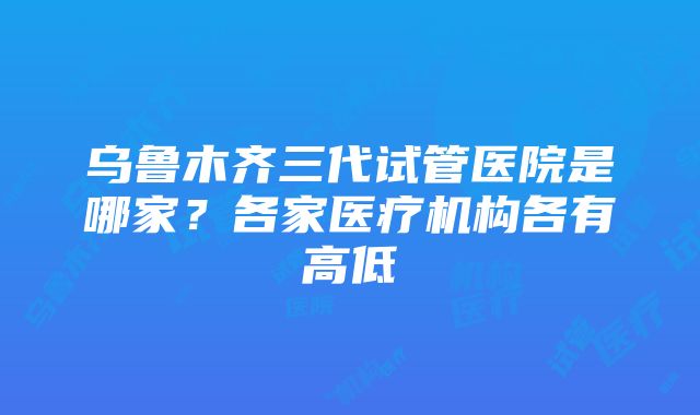 乌鲁木齐三代试管医院是哪家？各家医疗机构各有高低