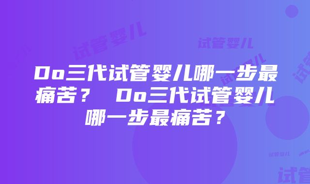 Do三代试管婴儿哪一步最痛苦？ Do三代试管婴儿哪一步最痛苦？