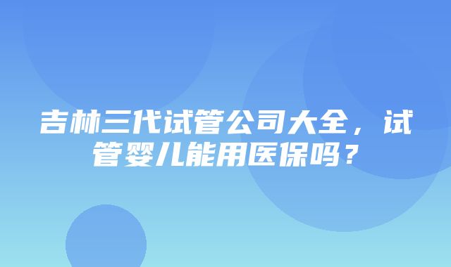 吉林三代试管公司大全，试管婴儿能用医保吗？