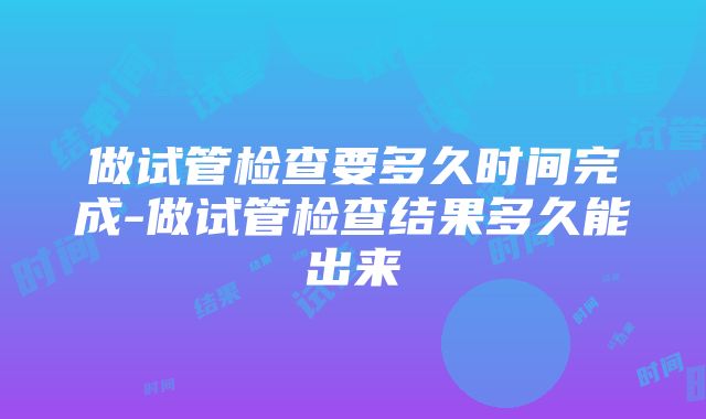 做试管检查要多久时间完成-做试管检查结果多久能出来