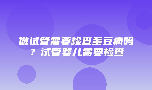 做试管需要检查蚕豆病吗？试管婴儿需要检查