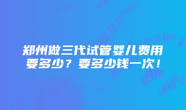 郑州做三代试管婴儿费用要多少？要多少钱一次！